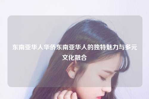 东南亚华人华侨东南亚华人的独特魅力与多元文化融合